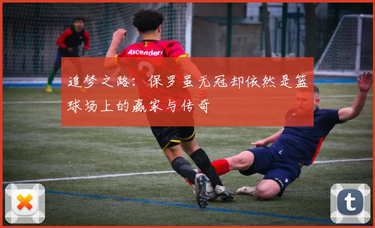 追梦之路：保罗虽无冠却依然是篮球场上的赢家与传奇