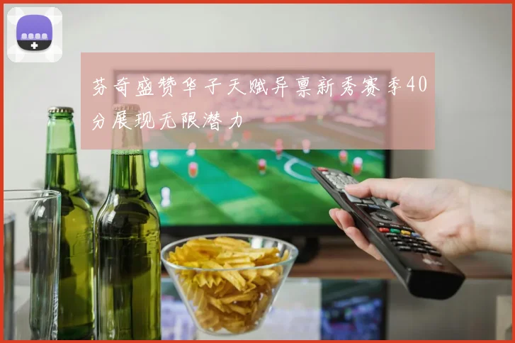 芬奇盛赞华子天赋异禀新秀赛季40分展现无限潜力
