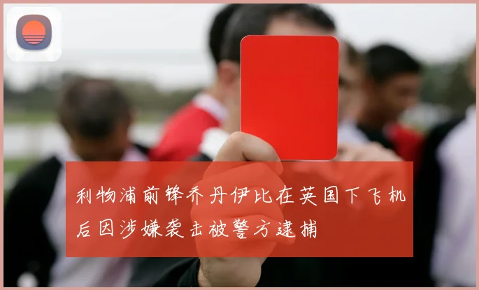 利物浦前锋乔丹伊比在英国下飞机后因涉嫌袭击被警方逮捕