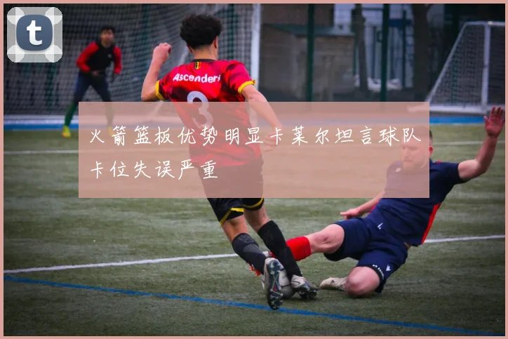 火箭篮板优势明显卡莱尔坦言球队卡位失误严重