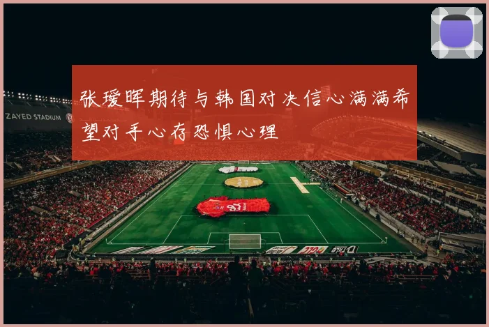 张瑷晖期待与韩国对决信心满满希望对手心存恐惧心理