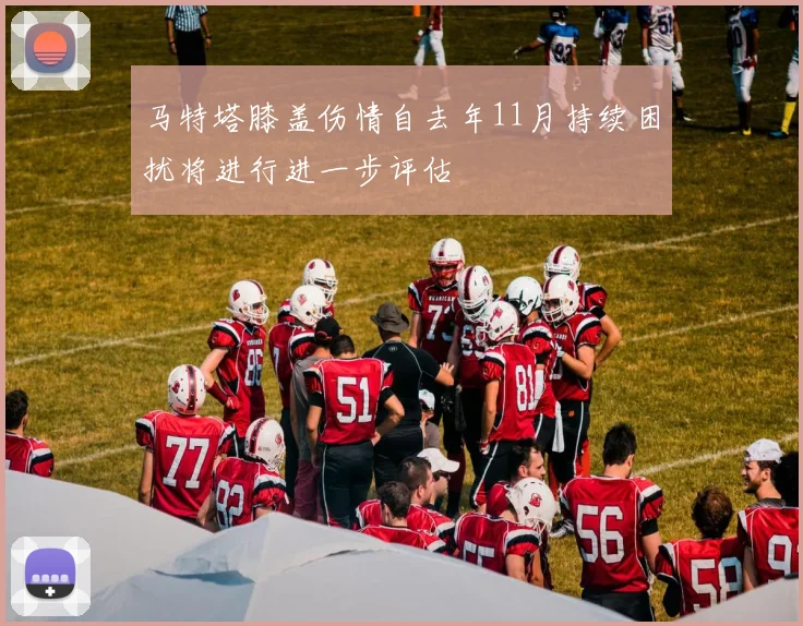马特塔膝盖伤情自去年11月持续困扰将进行进一步评估