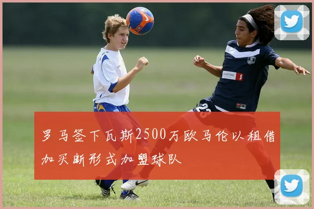 罗马签下瓦斯2500万欧马伦以租借加买断形式加盟球队
