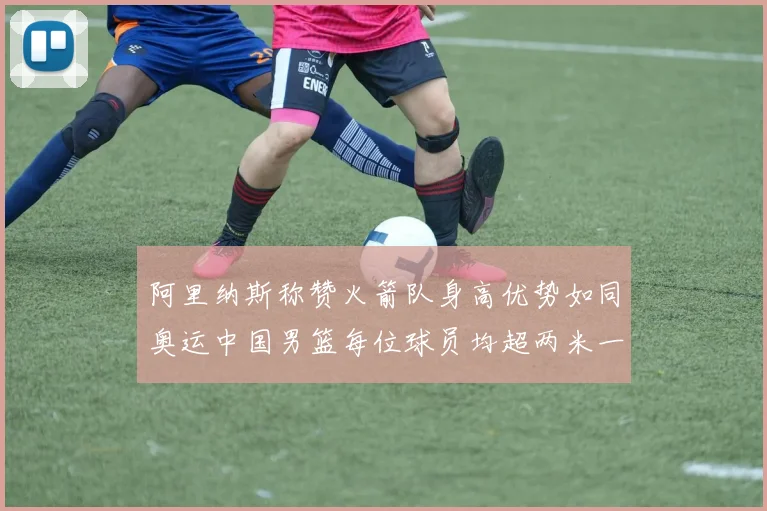 阿里纳斯称赞火箭队身高优势如同奥运中国男篮每位球员均超两米一