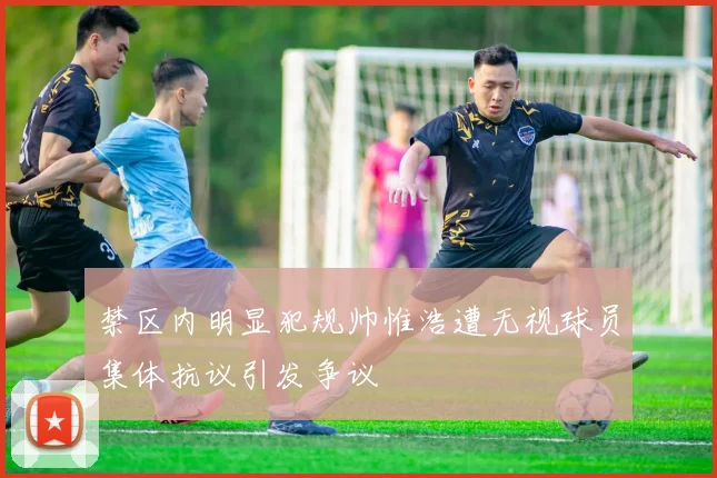 禁区内明显犯规帅惟浩遭无视球员集体抗议引发争议