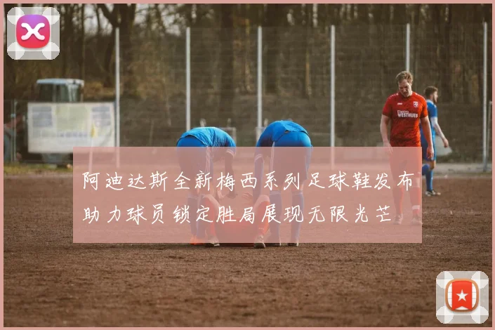 阿迪达斯全新梅西系列足球鞋发布助力球员锁定胜局展现无限光芒