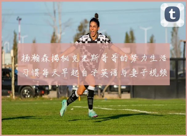 杨瀚森揭秘克里斯哥哥的努力生活习惯每天早起自学英语与妻子视频通话