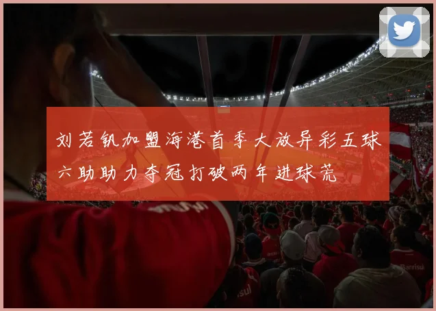 刘若钒加盟海港首季大放异彩五球六助助力夺冠打破两年进球荒