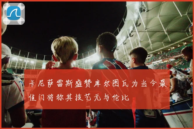 卡尼萨雷斯盛赞库尔图瓦为当今最佳门将称其技艺无与伦比