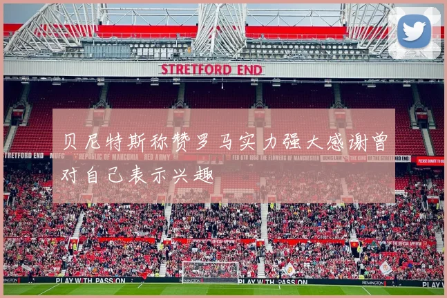 贝尼特斯称赞罗马实力强大感谢曾对自己表示兴趣