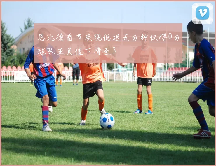 恩比德首节表现低迷五分钟仅得0分球队正负值下滑至3