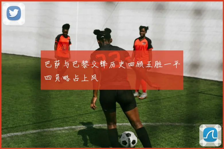 巴萨与巴黎交锋历史回顾五胜一平四负略占上风