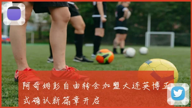 阿奇姆彭自由转会加盟大连英博正式确认新篇章开启