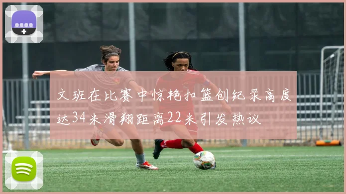 文班在比赛中惊艳扣篮创纪录高度达34米滑翔距离22米引发热议