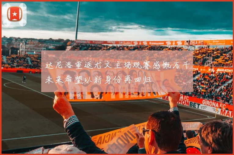 达尼洛重返尤文主场观赛感慨万千未来希望以新身份再回归