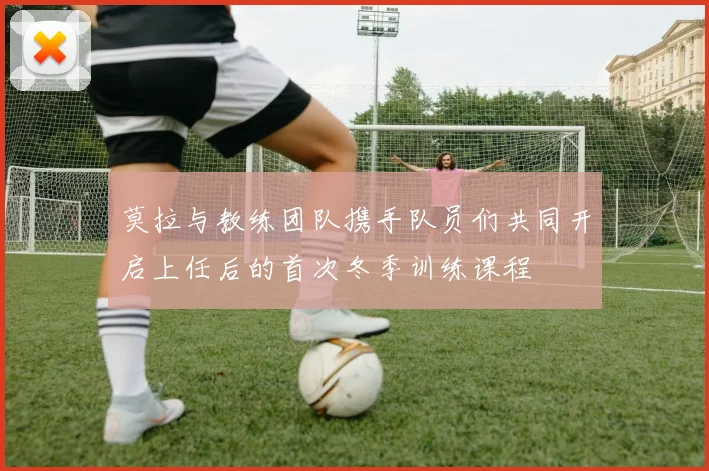 莫拉与教练团队携手队员们共同开启上任后的首次冬季训练课程