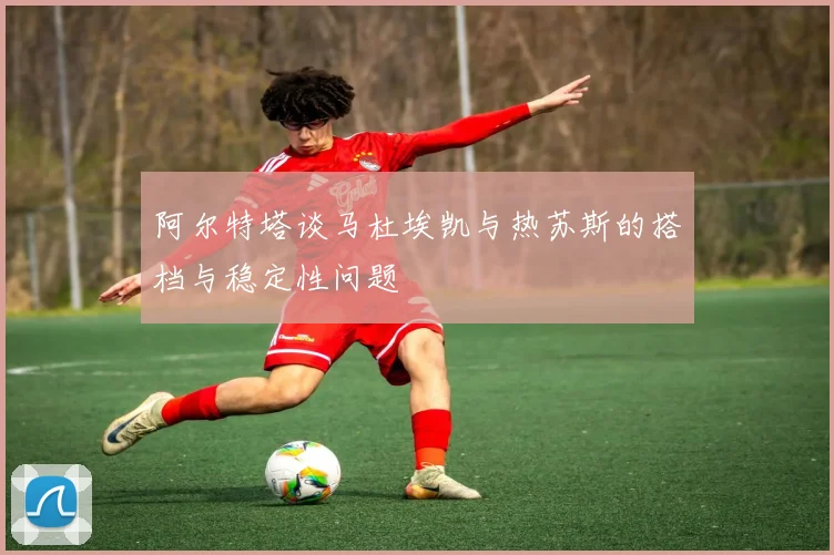 阿尔特塔谈马杜埃凯与热苏斯的搭档与稳定性问题